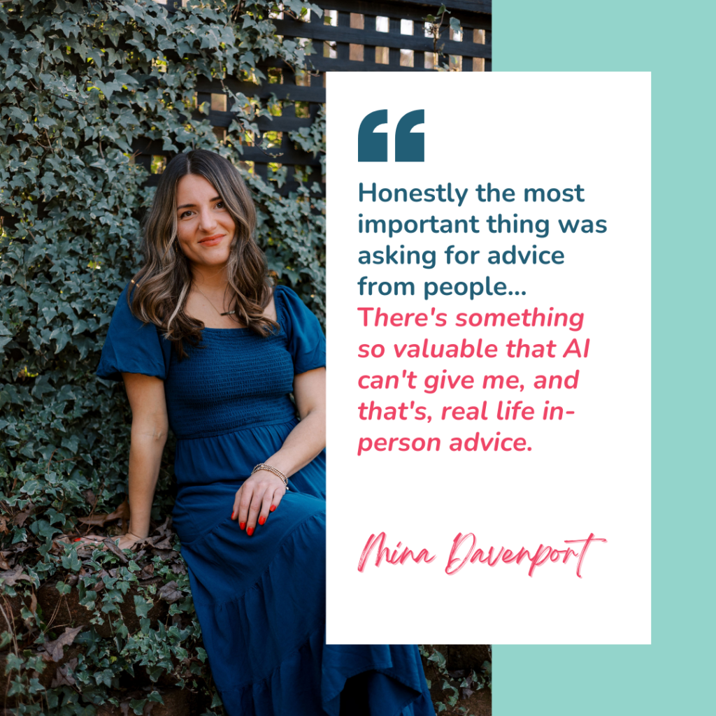 Quote graphic with an image of Mina Davenport and a quote from the podcast that says "honestly the most important thing was asking for advice from people...there's something so valuable that AI can't give me, and that's, real life in-person advice."