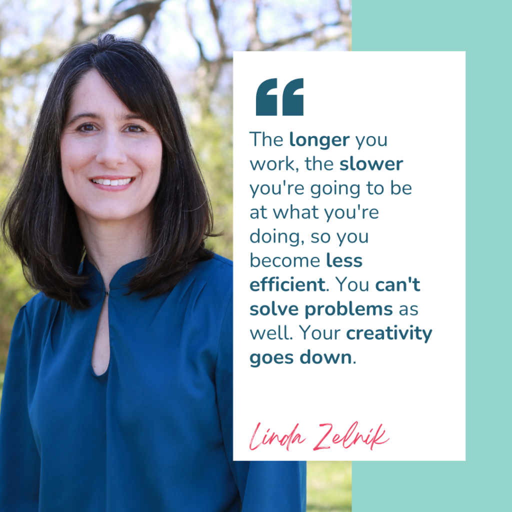 A graphic with author of Burnout to Boom, Linda Zelnik. And has a quote from the episode "the longer you work, the slower you're going to be at what you're doing, so you become less efficient, You can't solve problems as well. Your creativity goes down"