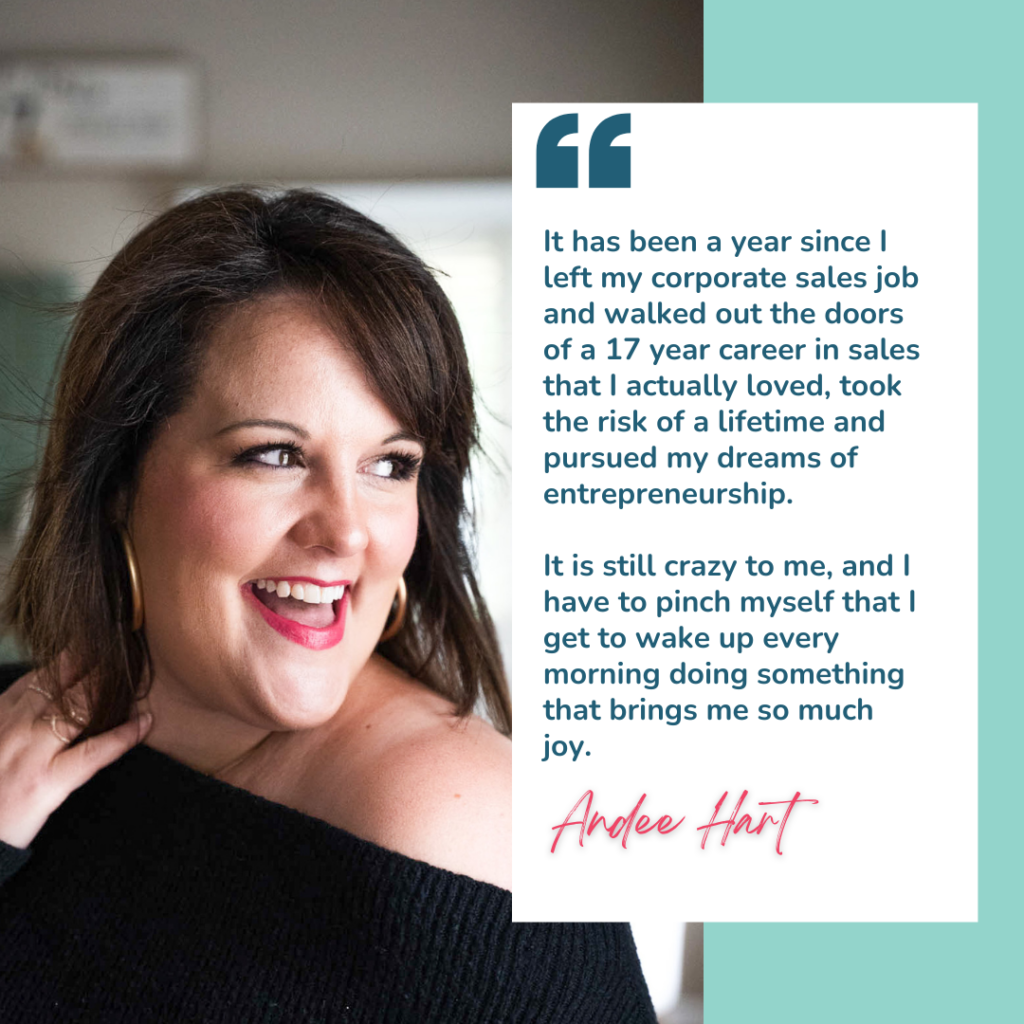 Quote from Andee Hart, host of the She Sells Differently podcast, where she is speaking about her entrepreneurship journey. Quote reads "It has been a year since I left my corporate sales job and walked out the doors of a 17 year career in sales that I actually loved, took the risk of a lifetime and pursued my dreams of entrepreneurship. It is still crazy to me, and I have to pinch myself that I get to wake up every morning doing something that brings me so much joy"