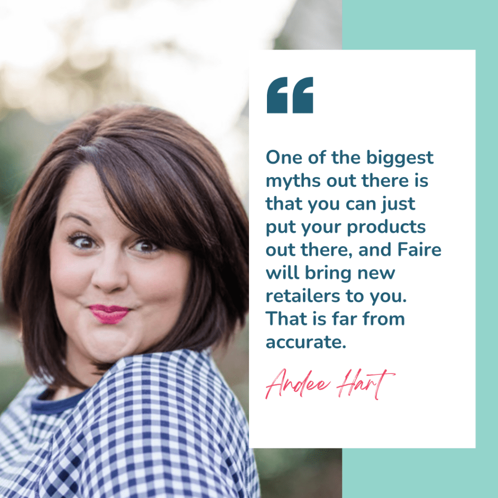 Image is a quote from Andee Hart, host of the She Sells Differently podcast, from her episode titled How to Find Retailers for Your Product and the quote reads "One of the biggest myths out there is that you can just put your products out there, and Faire will bring new retailers to you. That is far from accurate." There is also an image of Andee looking at the camera and smiling with a blue gingham top on.